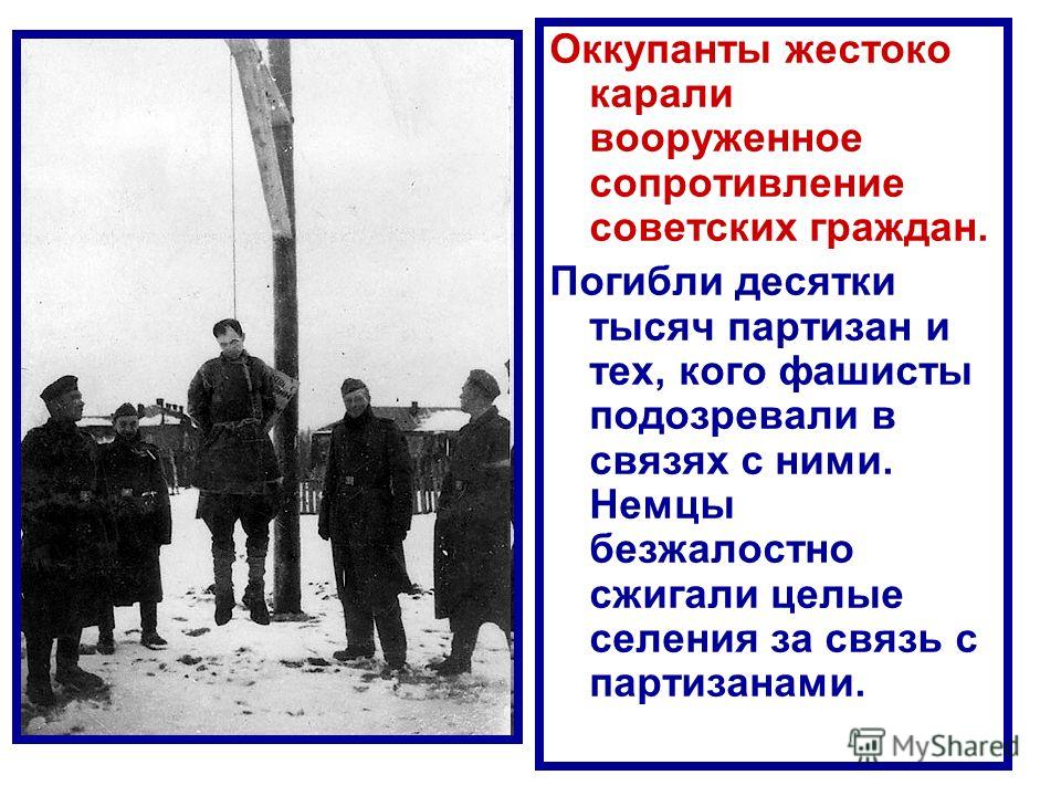 Оккупанты жестоко карали вооруженное сопротивление советских граждан. Погибли десятки тысяч партизан и тех, кого фашисты подозревали в связях с ними. Немцы безжалостно сжигали целые селения за связь с партизанами.