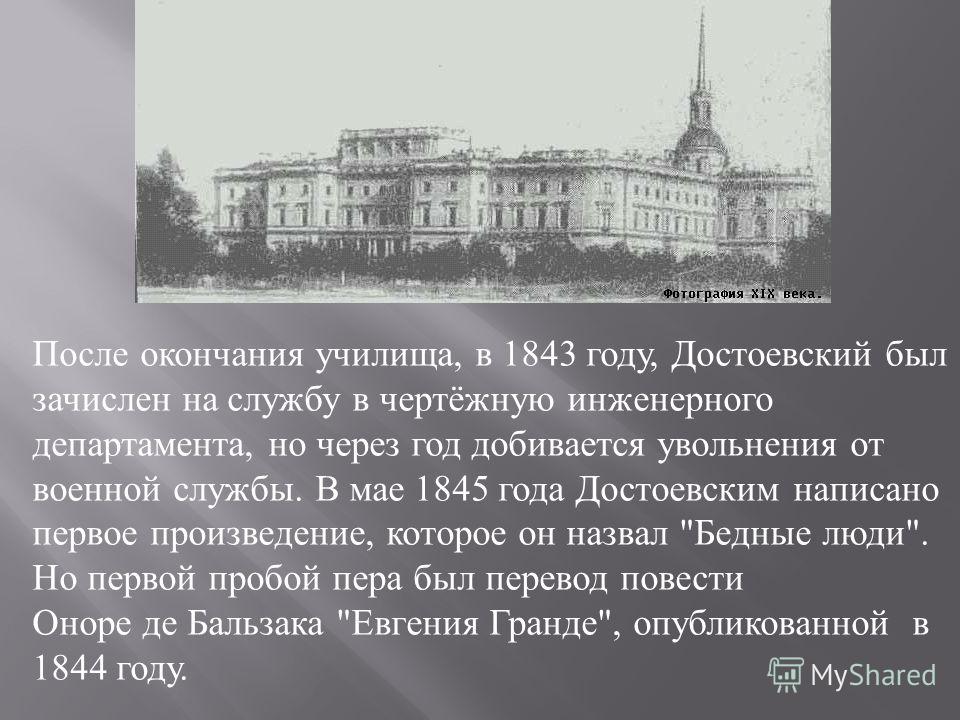 После окончания училища, в 1843 году, Достоевский был зачислен на службу в чертёжную инженерного департамента, но через год добивается увольнения от военной службы. В мае 1845 года Достоевским написано первое произведение, которое он назвал 