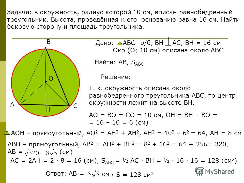 Задача: в окружность, радиус которой 10 см, вписан равнобедренный треугольник. Высота, проведённая к его основанию равна 16 см. Найти боковую сторону и площадь треугольника. А В С О Н Решение: Т. к. окружность описана около равнобедренного треугольни