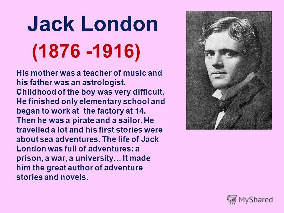 Jack London (1876 -1916) His mother was a teacher of music and his father was an astrologist. Childhood of the boy was very difficult. He finished only elementary school and began to work at the factory at 14. Then he was a pirate and a sailor. He tr