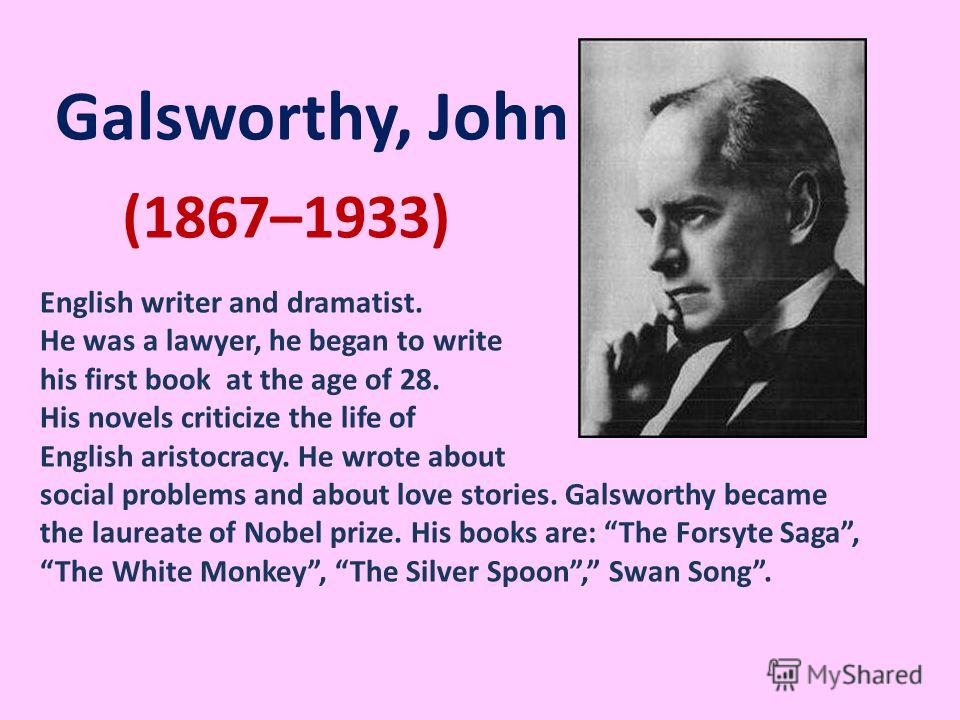 (1867–1933) Galsworthy, John English writer and dramatist. He was a lawyer, he began to write his first book at the age of 28. His novels criticize the life of English aristocracy. He wrote about social problems and about love stories. Galsworthy bec