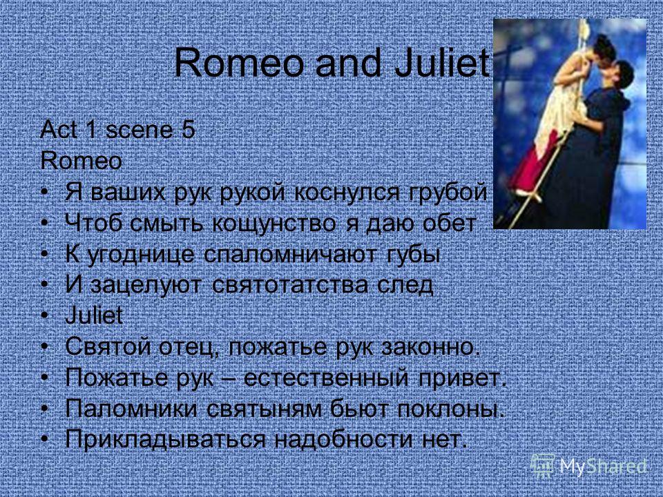 Romeo and Juliet Act 1 scene 5 Romeo Я ваших рук рукой коснулся грубой Чтоб смыть кощунство я даю обет К угоднице спаломничают губы И зацелуют святотатства след Juliet Святой отец, пожатье рук законно. Пожатье рук – естественный привет. Паломники свя
