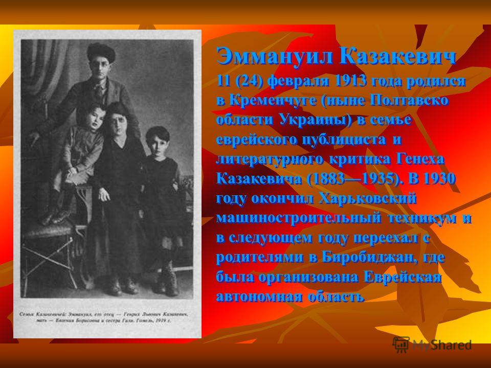 Эммануил Казакевич 11 (24) февраля 1913 года родился в Кременчуге (ныне Полтавско области Украины) в семье еврейского публициста и литературного критика Генеха Казакевича (18831935). В 1930 году окончил Харьковский машиностроительный техникум и в сле