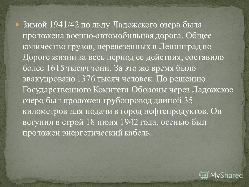 Зимой 1941/42 по льду Ладожского озера была проложена военно-автомобильная дорога. Общее количество грузов, перевезенных в Ленинград по Дороге жизни за весь период ее действия, составило более 1615 тысяч тонн. За это же время было эвакуировано 1376 т