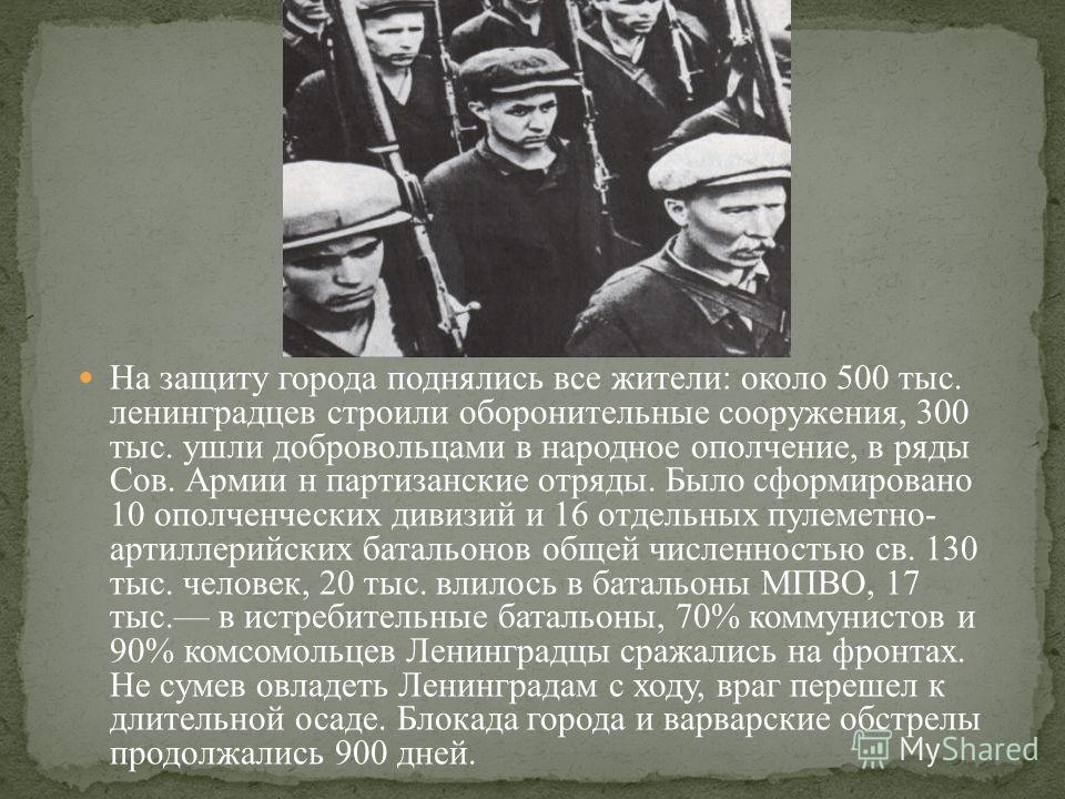На защиту города поднялись все жители: около 500 тыс. ленинградцев строили оборонительные сооружения, 300 тыс. ушли добровольцами в народное ополчение, в ряды Сов. Армии н партизанские отряды. Было сформировано 10 ополченческих дивизий и 16 отдельных