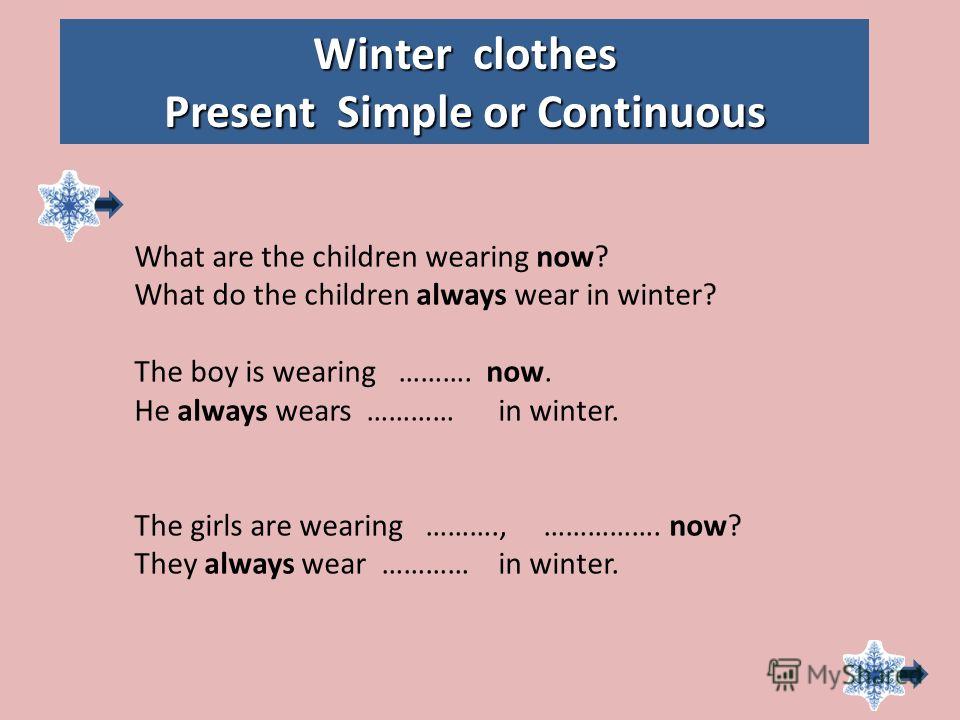 Winter clothes Present Simple or Continuous What are the children wearing now? What do the children always wear in winter? The boy is wearing ………. now. He always wears ………… in winter. The girls are wearing ………., ……………. now? They always wear ………… in w