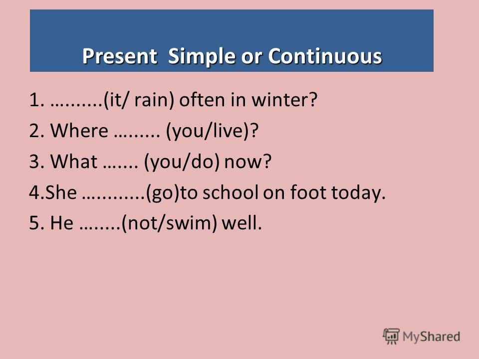 Present Simple or Continuous 1. ….......(it/ rain) often in winter? 2. Where …...... (you/live)? 3. What ….... (you/do) now? 4.She ….........(go)to school on foot today. 5. He ….....(not/swim) well.