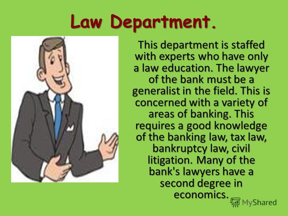 Law Department. This department is staffed with experts who have only a law education. The lawyer of the bank must be a generalist in the field. This is concerned with a variety of areas of banking. This requires a good knowledge of the banking law, 
