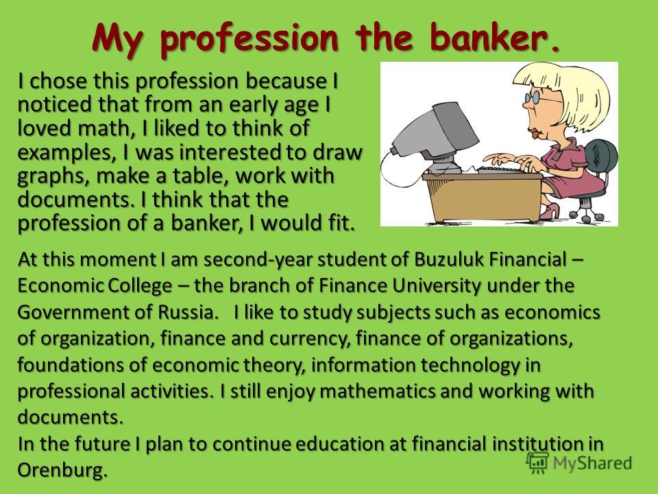 My profession the banker. I chose this profession because I noticed that from an early age I loved math, I liked to think of examples, I was interested to draw graphs, make a table, work with documents. I think that the profession of a banker, I woul