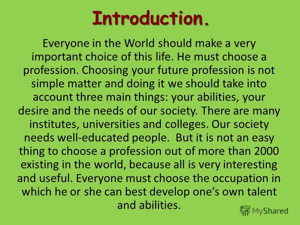Introduction. Everyone in the World should make a very important choice of this life. He must choose a profession. Choosing your future profession is not simple matter and doing it we should take into account three main things: your abilities, your d