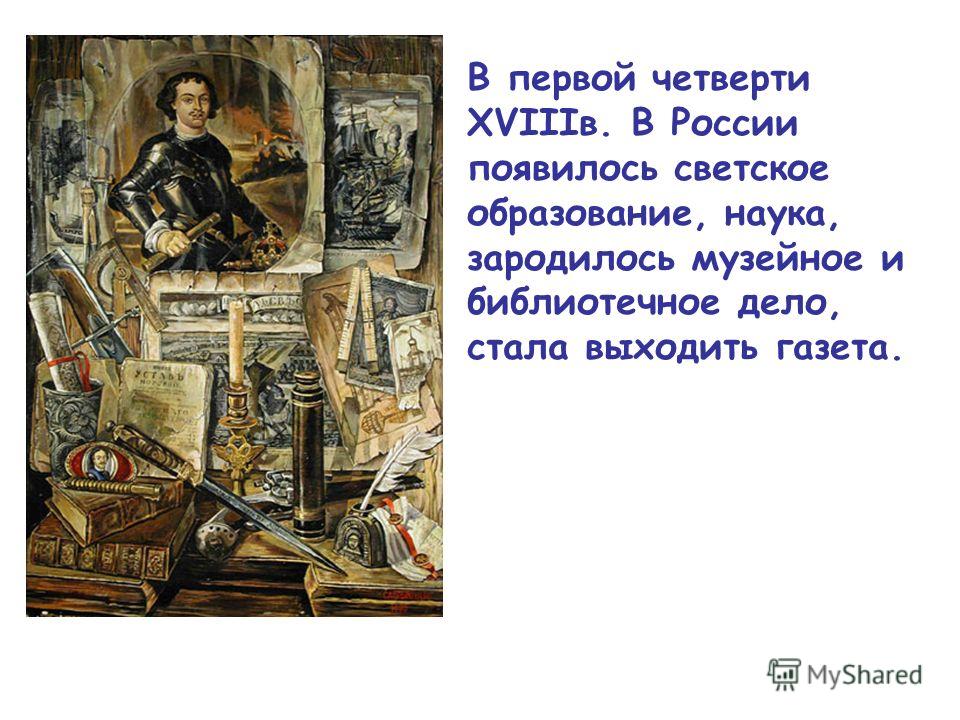 В первой четверти XVIIIв. В России появилось светское образование, наука, зародилось музейное и библиотечное дело, стала выходить газета.