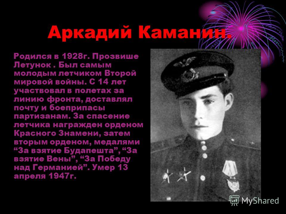 Аркадий Каманин. Родился в 1928г. Прозвише Летунок. Был самым молодым летчиком Второй мировой войны. С 14 лет участвовал в полетах за линию фронта, доставлял почту и боеприпасы партизанам. За спасение летчика награжден орденом Красного Знамени, затем