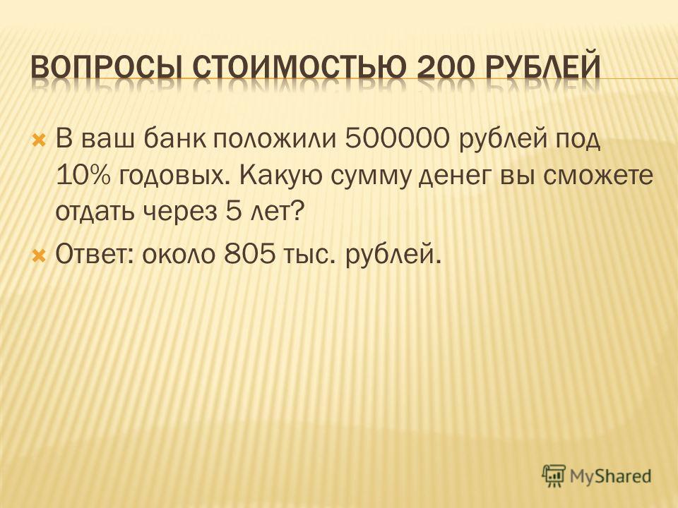 В ваш банк положили 500000 рублей под 10% годовых. Какую сумму денег вы сможете отдать через 5 лет? Ответ: около 805 тыс. рублей.