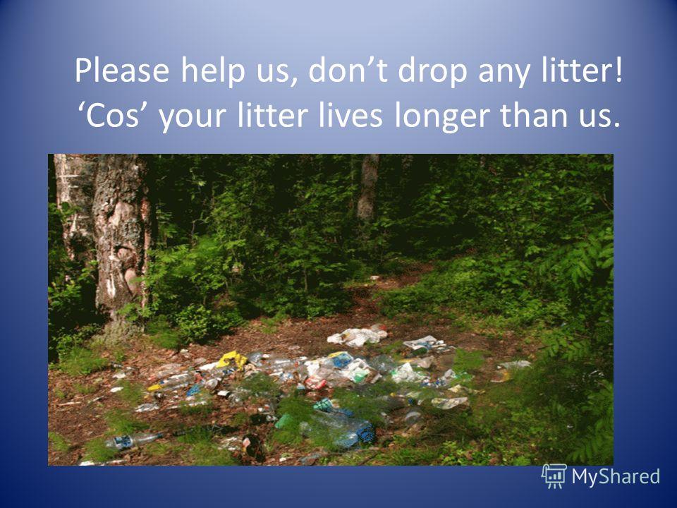 Please help us, dont drop any litter! Cos your litter lives longer than us.