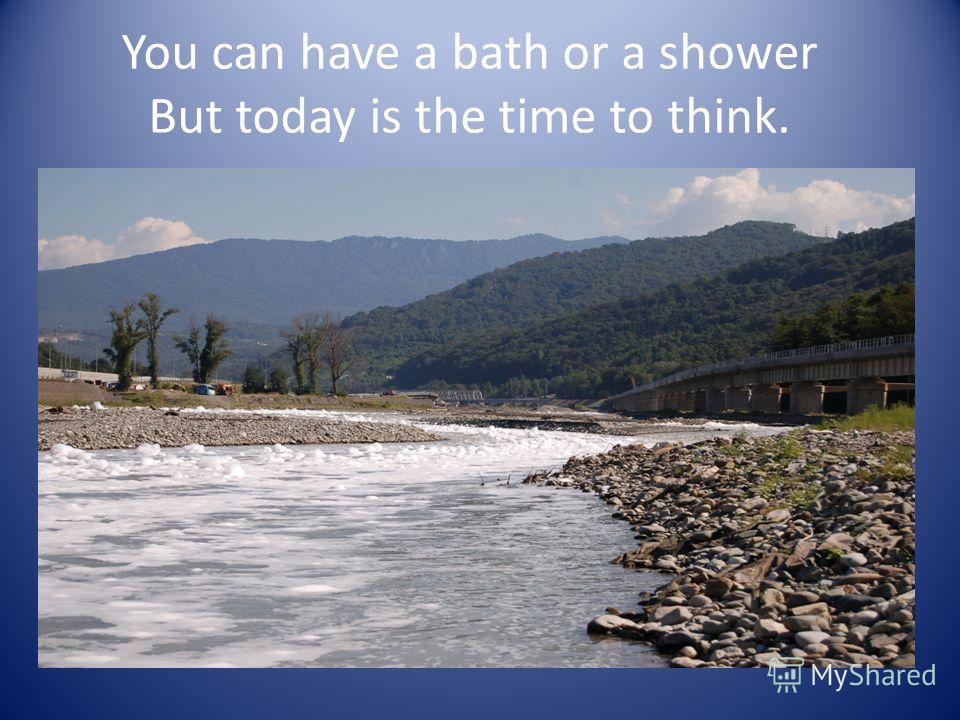You can have a bath or a shower But today is the time to think.