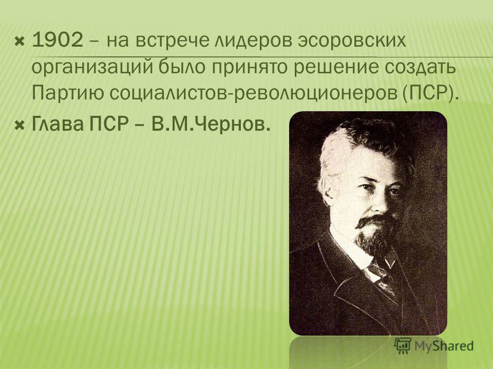 1902 – на встрече лидеров эсоровских организаций было принято решение создать Партию социалистов-революционеров (ПСР). Глава ПСР – В.М.Чернов.