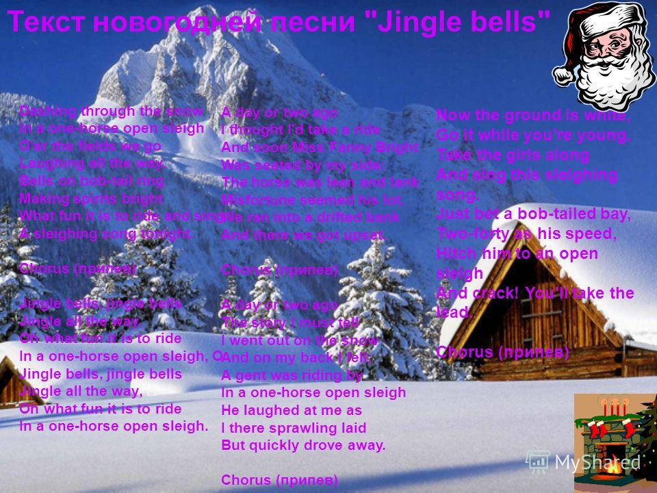 Dashing through the snow In a one-horse open sleigh O'er the fields we go Laughing all the way. Bells on bob-tail ring Making spirits bright What fun it is to ride and sing A sleighing song tonight. Chorus (припев) Jingle bells, jingle bells Jingle a