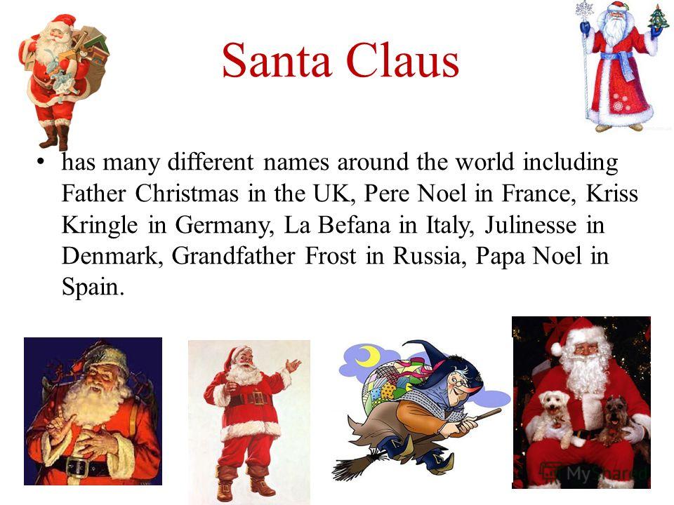 Santa Claus has many different names around the world including Father Christmas in the UK, Pere Noel in France, Kriss Kringle in Germany, La Befana in Italy, Julinesse in Denmark, Grandfather Frost in Russia, Papa Noel in Spain.