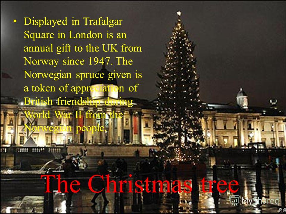 The Christmas tree Displayed in Trafalgar Square in London is an annual gift to the UK from Norway since 1947. The Norwegian spruce given is a token of appreciation of British friendship during World War II from the Norwegian people.