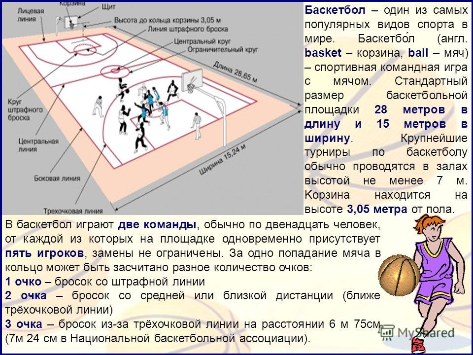 Баскетбол – один из самых популярных видов спорта в мире. Баскетбо́л (англ. basket – корзина, ball – мяч) – спортивная командная игра с мячом. Стандартный размер баскетбольной площадки 28 метров в длину и 15 метров в ширину. Крупнейшие турниры по бас