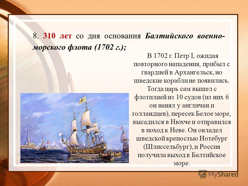 8. 310 лет со дня основания Балтийского военно- морского флота (1702 г.); В 1702 г. Петр I, ожидая повторного нападения, прибыл с гвардией в Архангельск, но шведские корабли не появились. Тогда царь сам вышел с флотилией из 10 судов (из них 6 он наня