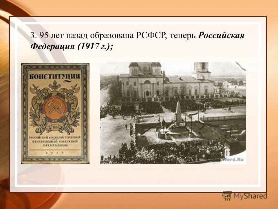 3. 95 лет назад образована РСФСР, теперь Российская Федерация (1917 г.);