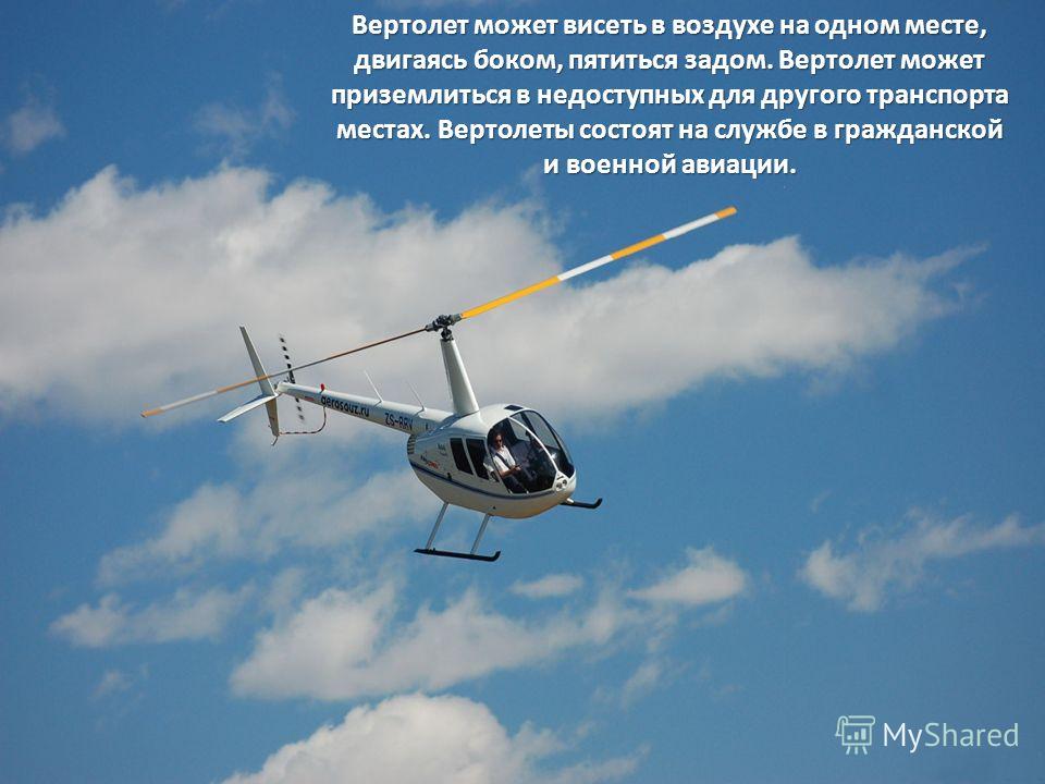 Вертолет может висеть в воздухе на одном месте, двигаясь боком, пятиться задом. Вертолет может приземлиться в недоступных для другого транспорта местах. Вертолеты состоят на службе в гражданской и военной авиации.