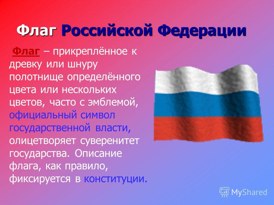 Флаг Российской Федерации Флаг – прикреплённое к древку или шнуру полотнище определённого цвета или нескольких цветов, часто с эмблемой, официальный символ государственной власти, олицетворяет суверенитет государства. Описание флага, как правило, фик