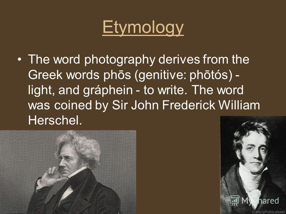 Etymology The word photography derives from the Greek words phōs (genitive: phōtós) - light, and gráphein - to write. The word was coined by Sir John Frederick William Herschel.