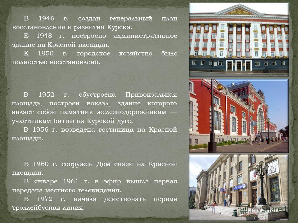 В 1946 г. создан генеральный план восстановления и развития Курска. В 1948 г. построено административное здание на Красной площади. К 1950 г. городское хозяйство было полностью восстановлено. В 1952 г. обустроена Привокзальная площадь, построен вокза