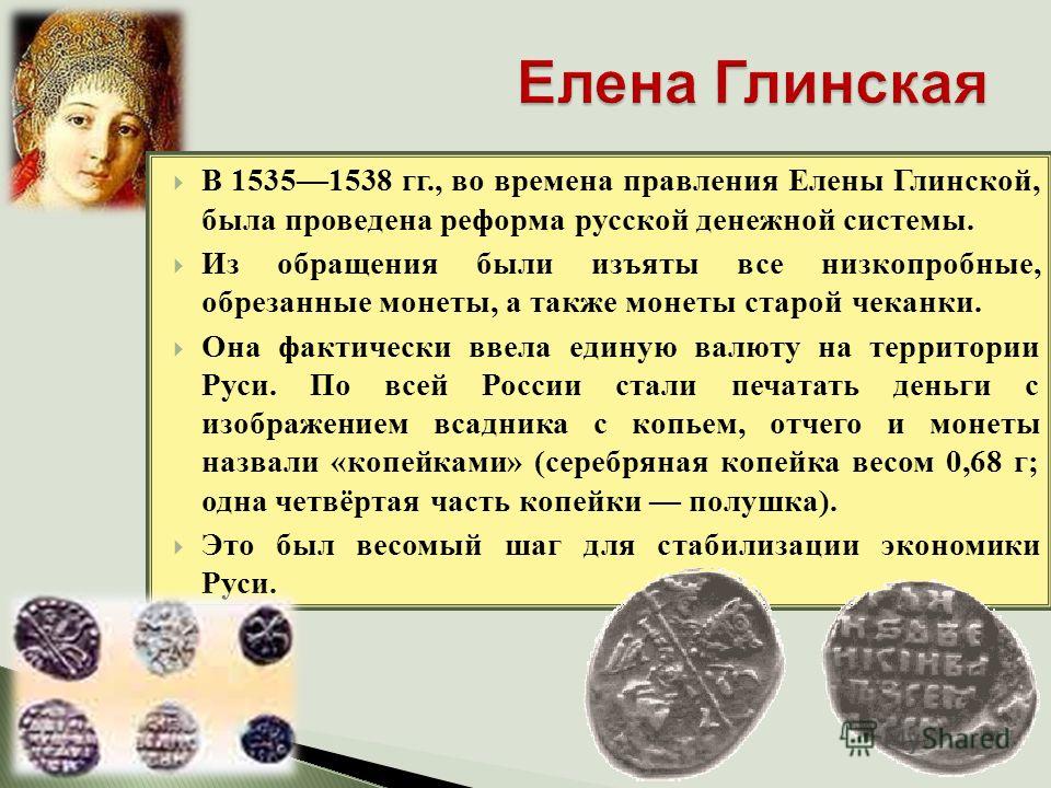 В 15351538 гг., во времена правления Елены Глинской, была проведена реформа русской денежной системы. Из обращения были изъяты все низкопробные, обрезанные монеты, а также монеты старой чеканки. Она фактически ввела единую валюту на территории Руси. 