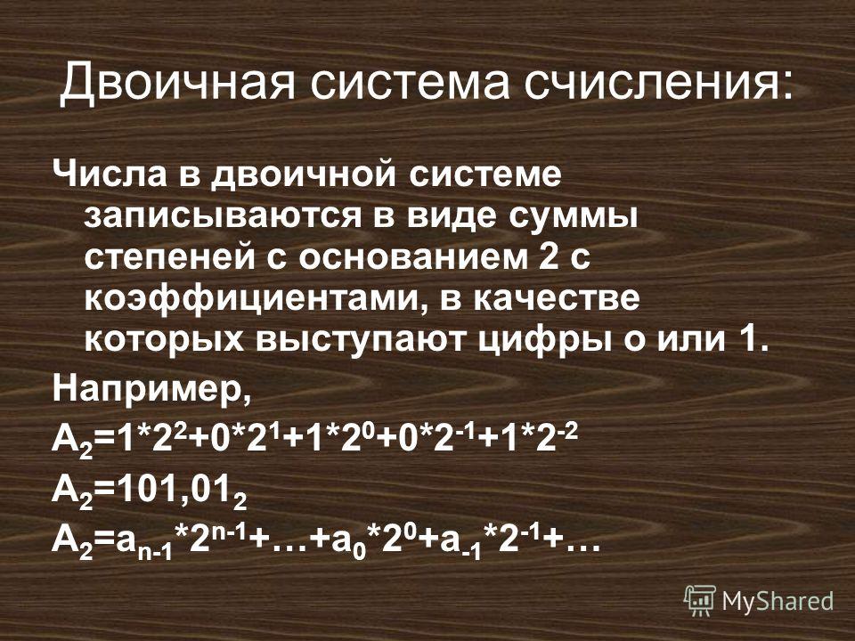 Двоичная система счисления: Числа в двоичной системе записываются в виде суммы степеней с основанием 2 с коэффициентами, в качестве которых выступают цифры о или 1. Например, A 2 =1*2 2 +0*2 1 +1*2 0 +0*2 -1 +1*2 -2 A 2 =101,01 2 A 2 =a n-1 *2 n-1 +…