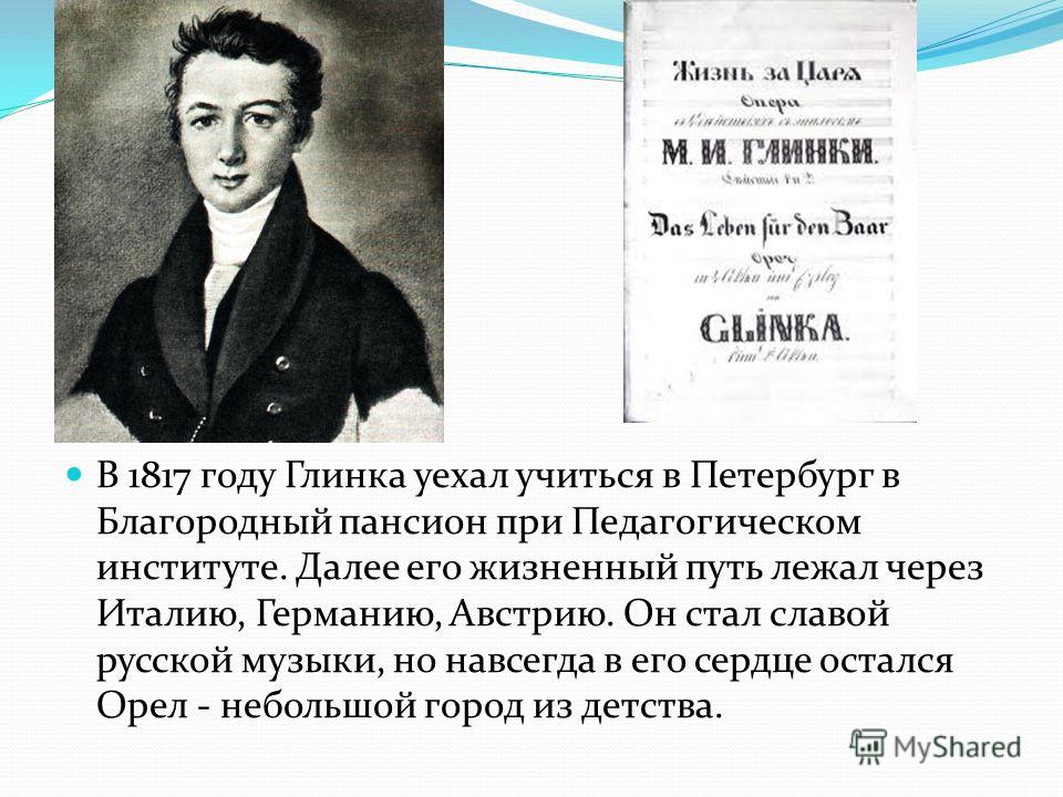 В 1817 году Глинка уехал учиться в Петербург в Благородный пансион при Педагогическом институте. Далее его жизненный путь лежал через Италию, Германию, Австрию. Он стал славой русской музыки, но навсегда в его сердце остался Орел - небольшой город из