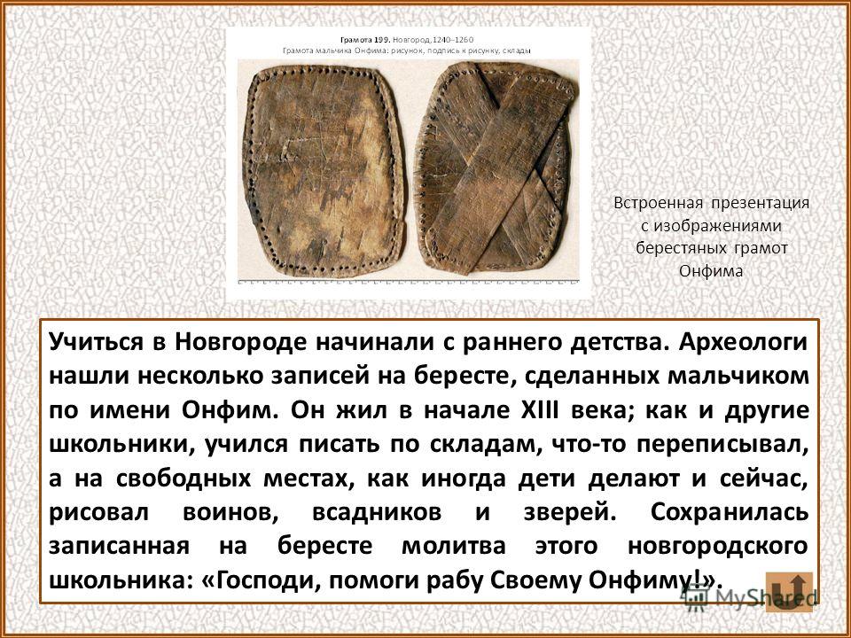Учиться в Новгороде начинали с раннего детства. Археологи нашли несколько записей на бересте, сделанных мальчиком по имени Онфим. Он жил в начале XIII века; как и другие школьники, учился писать по складам, что-то переписывал, а на свободных местах, 