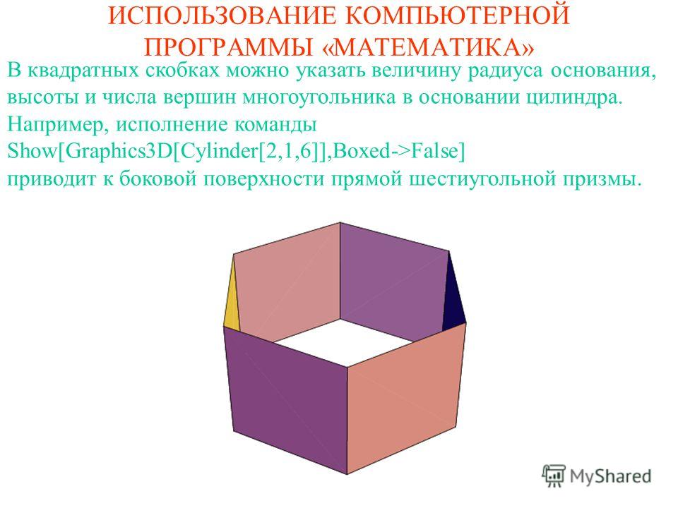 ИСПОЛЬЗОВАНИЕ КОМПЬЮТЕРНОЙ ПРОГРАММЫ «МАТЕМАТИКА» В квадратных скобках можно указать величину радиуса основания, высоты и числа вершин многоугольника в основании цилиндра. Например, исполнение команды Show[Graphics3D[Cylinder[2,1,6]],Boxed->False] пр