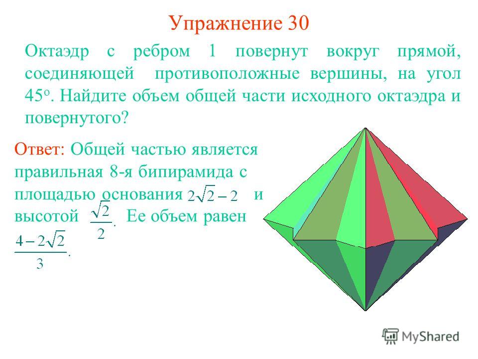 Упражнение 30 Октаэдр с ребром 1 повернут вокруг прямой, соединяющей противоположные вершины, на угол 45 о. Найдите объем общей части исходного октаэдра и повернутого? Ответ: Общей частью является правильная 8-я бипирамида с площадью основания и высо