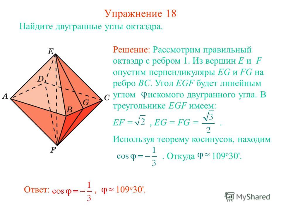 Упражнение 18 Найдите двугранные углы октаэдра. Ответ:, 109 о 30'. Решение: Рассмотрим правильный октаэдр с ребром 1. Из вершин E и F опустим перпендикуляры EG и FG на ребро BC. Угол EGF будет линейным углом искомого двугранного угла. В треугольнике 
