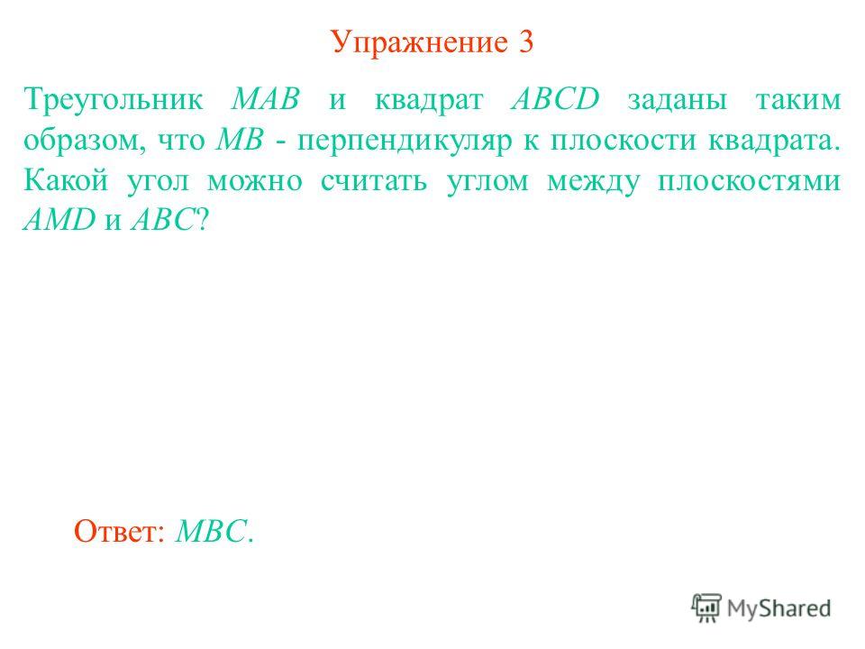 Упражнение 3 Треугольник MAB и квадрат ABCD заданы таким образом, что MB - перпендикуляр к плоскости квадрата. Какой угол можно считать углом между плоскостями AMD и ABC? Ответ: MBC.