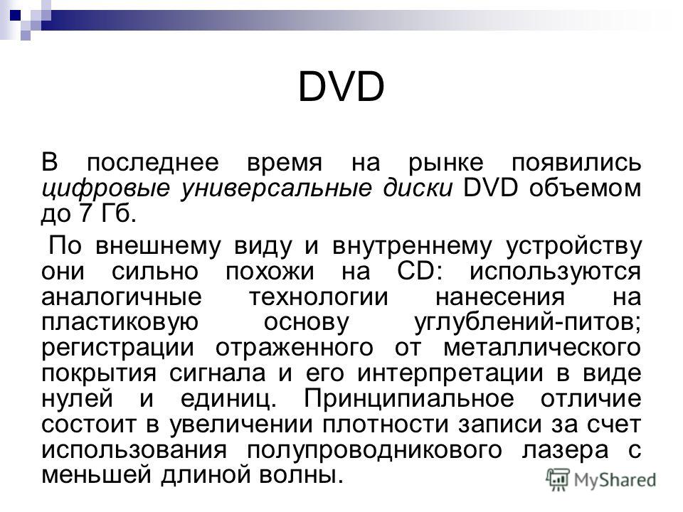 DVD В последнее время на рынке появились цифровые универсальные диски DVD объемом до 7 Гб. По внешнему виду и внутреннему устройству они сильно похожи на СD: используются аналогичные технологии нанесения на пластиковую основу углублений-питов; регист