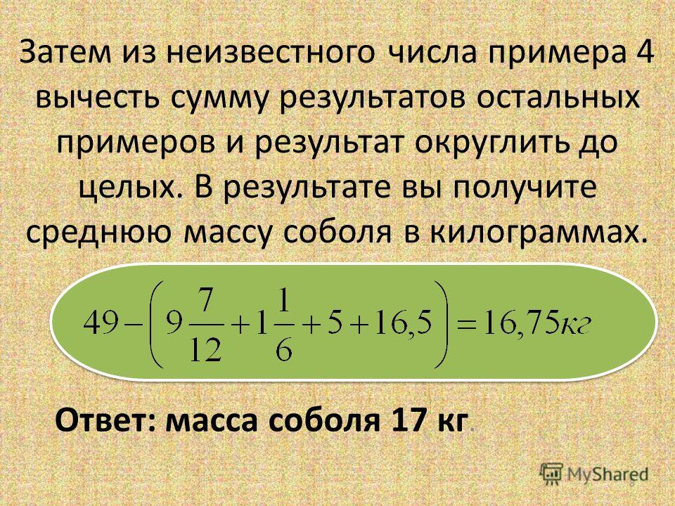 Затем из неизвестного числа примера 4 вычесть сумму результатов остальных примеров и результат округлить до целых. В результате вы получите среднюю массу соболя в килограммах. Ответ: масса соболя 17 кг. 8