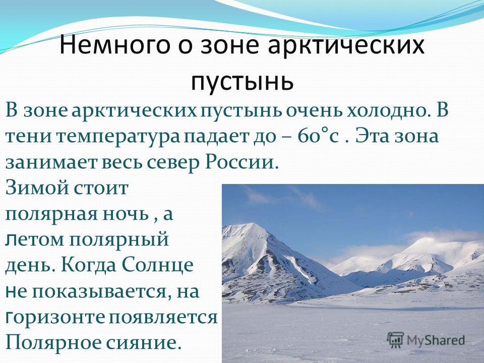 Немного о зоне арктических пустынь В зоне арктических пустынь очень холодно. В тени температура падает до – 60°с. Эта зона занимает весь север России. Зимой стоит полярная ночь, а л етом полярный день. Когда Солнце н е показывается, на г оризонте поя