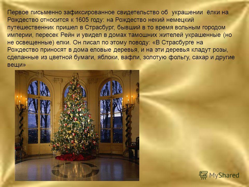 Первое письменно зафиксированное свидетельство об украшении ёлки на Рождество относится к 1605 году: на Рождество некий немецкий путешественник пришел в Страсбург, бывший в то время вольным городом империи, пересек Рейн и увидел в домах тамошних жите