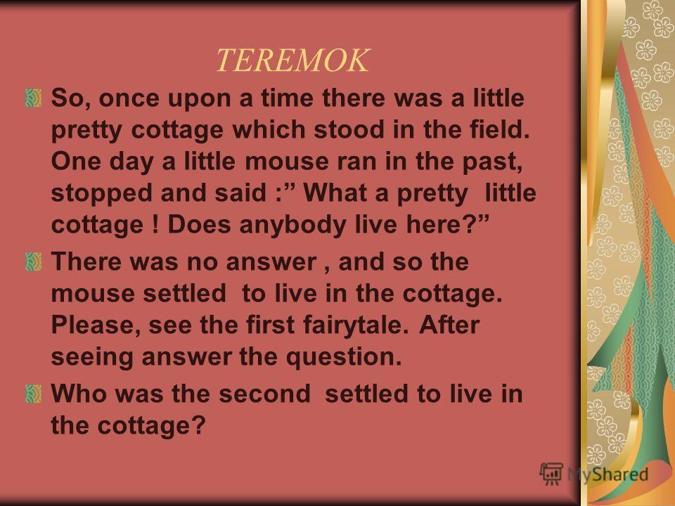 TEREMOK So, once upon a time there was a little pretty cottage which stood in the field. One day a little mouse ran in the past, stopped and said : What a pretty little cottage ! Does anybody live here? There was no answer, and so the mouse settled t