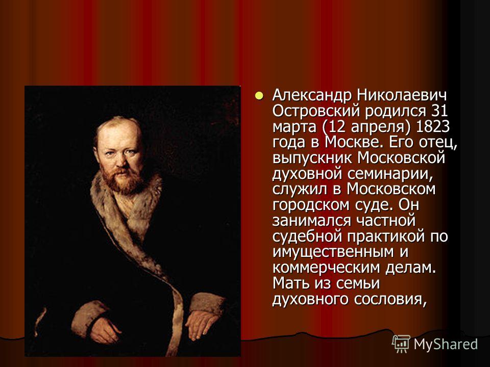 Александр Николаевич Островский родился 31 марта (12 апреля) 1823 года в Москве. Его отец, выпускник Московской духовной семинарии, служил в Московском городском суде. Он занимался частной судебной практикой по имущественным и коммерческим делам. Мат