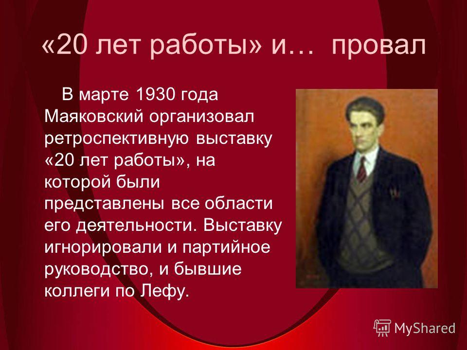 «20 лет работы» и… провал В марте 1930 года Маяковский организовал ретроспективную выставку «20 лет работы», на которой были представлены все области его деятельности. Выставку игнорировали и партийное руководство, и бывшие коллеги по Лефу.