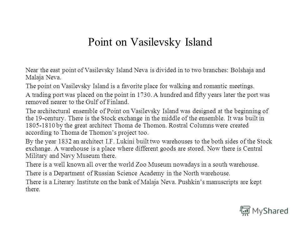 Point on Vasilevsky Island Near the east point of Vasilevsky Island Neva is divided in to two branches: Bolshaja and Malaja Neva. The point on Vasilevsky Island is a favorite place for walking and romantic meetings. A trading port was placed on the p