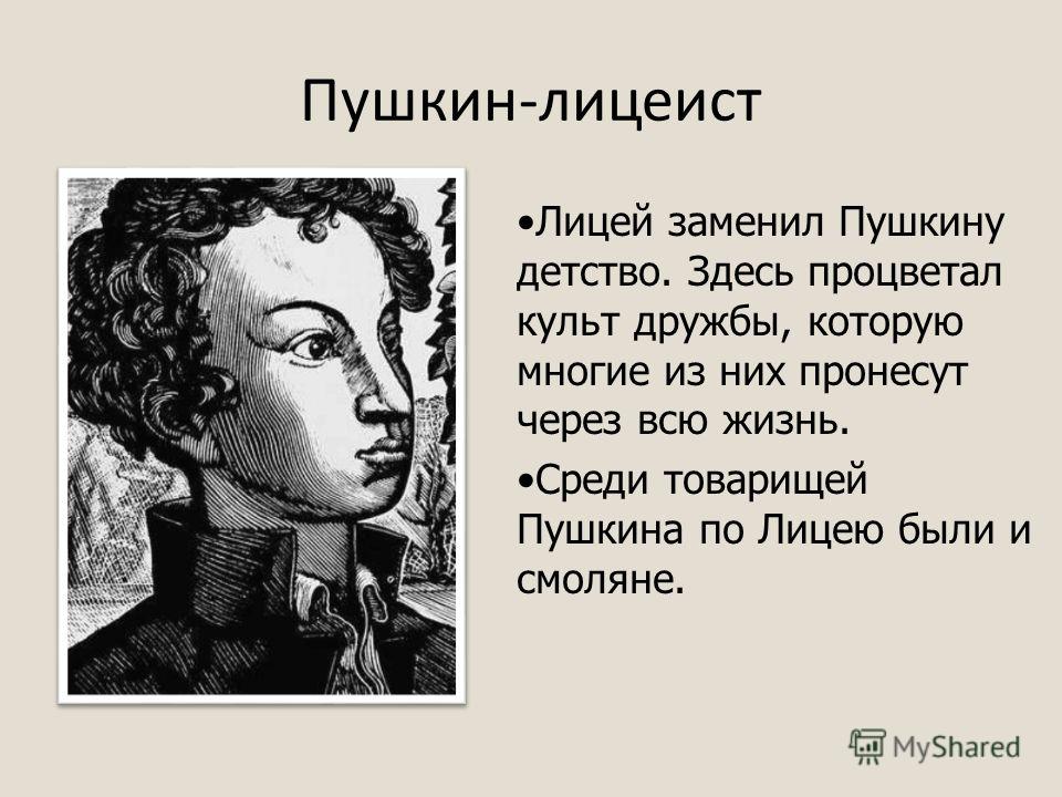 Пушкин-лицеист Лицей заменил Пушкину детство. Здесь процветал культ дружбы, которую многие из них пронесут через всю жизнь. Среди товарищей Пушкина по Лицею были и смоляне.