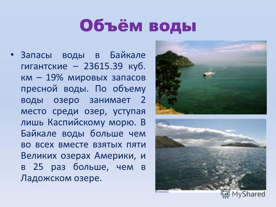 Объём воды Запасы воды в Байкале гигантские – 23615.39 куб. км – 19% мировых запасов пресной воды. По объему воды озеро занимает 2 место среди озер, уступая лишь Каспийскому морю. В Байкале воды больше чем во всех вместе взятых пяти Великих озерах Ам
