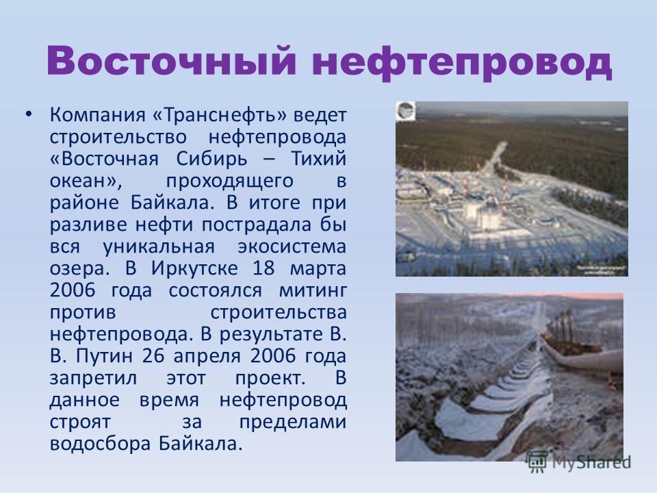 Восточный нефтепровод Компания «Транснефть» ведет строительство нефтепровода «Восточная Сибирь – Тихий океан», проходящего в районе Байкала. В итоге при разливе нефти пострадала бы вся уникальная экосистема озера. В Иркутске 18 марта 2006 года состоя