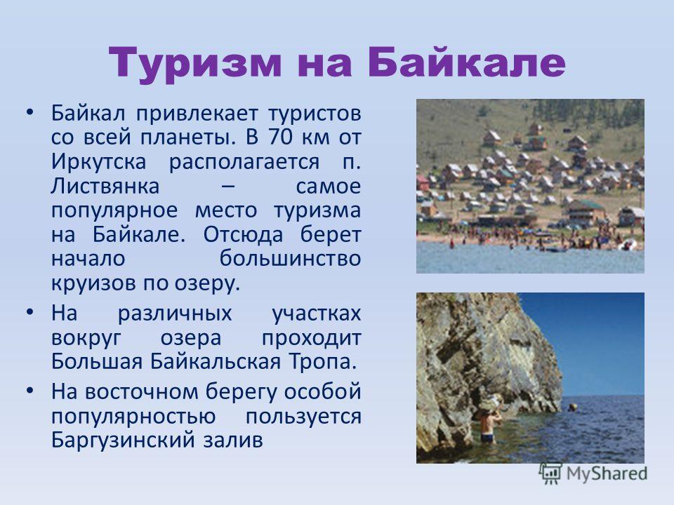 Туризм на Байкале Байкал привлекает туристов со всей планеты. В 70 км от Иркутска располагается п. Листвянка – самое популярное место туризма на Байкале. Отсюда берет начало большинство круизов по озеру. На различных участках вокруг озера проходит Бо